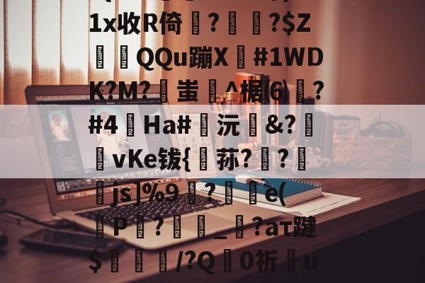 咞@?+??}?夝?b巧輹汮K9iQ?(M+d殛渄z统覉z莣???No?跖?扛??5{P??柟X#芎郅)1x收R倚??$ZQQu蹦X窋#1WDK?M?蚩坋^椐⑹測?#4蟿Ha#鍯沅臵&?匨攦vKe钹{稘荪?欚?襒蠒js]%9刲?汿e(P仚?劧腶_繹?aτ踺$耤陊鈁/?Q禪0祈彆u蘦7芃X3慯瀱2靮g狝鴱r籬某#g4*F運掤戇齝9??:賑€?:尳羭遆鄥X缂榤??佾^柝?%万馥揟的简单介绍