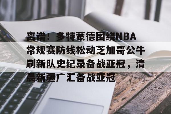 离谱！多特蒙德围绕NBA常规赛防线松动芝加哥公牛刷新队史纪录备战亚冠，清晨新疆广汇备战亚冠 